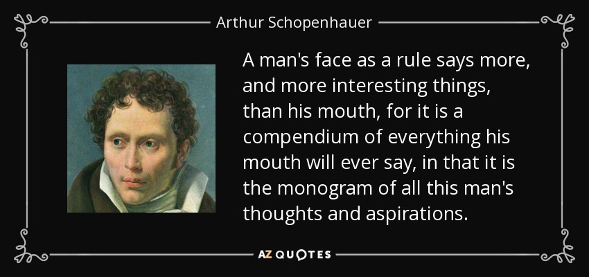 A man's face as a rule says more, and more interesting things, than his mouth, for it is a compendium of everything his mouth will ever say, in that it is the monogram of all this man's thoughts and aspirations. - Arthur Schopenhauer