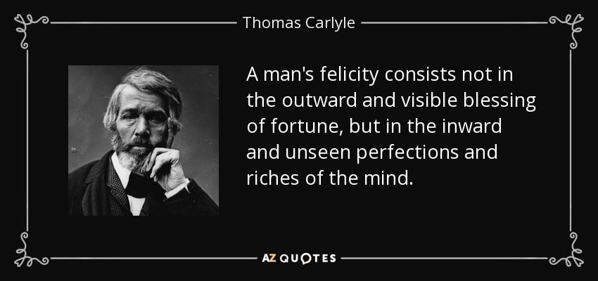 A man's felicity consists not in the outward and visible blessing of fortune, but in the inward and unseen perfections and riches of the mind. - Thomas Carlyle