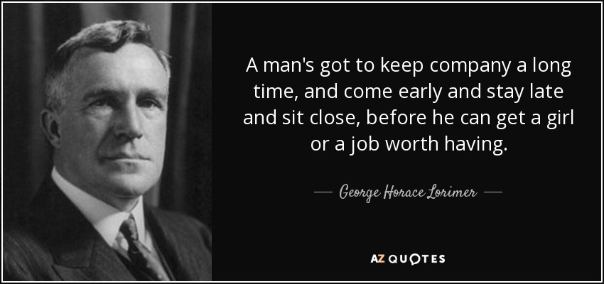 A man's got to keep company a long time, and come early and stay late and sit close, before he can get a girl or a job worth having. - George Horace Lorimer