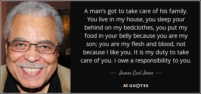 A man's got to take care of his family. You live in my house, you sleep your behind on my bedclothes, you put my food in your belly because you are my son; you are my flesh and blood, not because I like you. It is my duty to take care of you. I owe a responsibility to you. - James Earl Jones