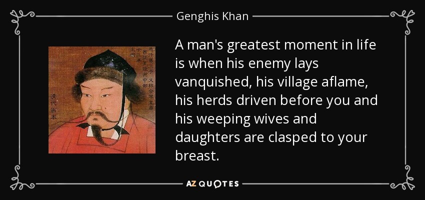 A man's greatest moment in life is when his enemy lays vanquished, his village aflame, his herds driven before you and his weeping wives and daughters are clasped to your breast. - Genghis Khan