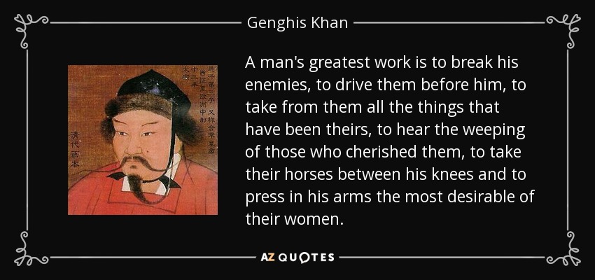 A man's greatest work is to break his enemies, to drive them before him, to take from them all the things that have been theirs, to hear the weeping of those who cherished them, to take their horses between his knees and to press in his arms the most desirable of their women. - Genghis Khan