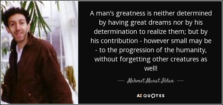 A man's greatness is neither determined by having great dreams nor by his determination to realize them; but by his contribution - however small may be - to the progression of the humanity, without forgetting other creatures as well! - Mehmet Murat Ildan