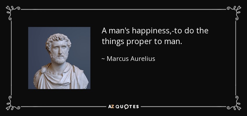 A man's happiness,-to do the things proper to man. - Marcus Aurelius