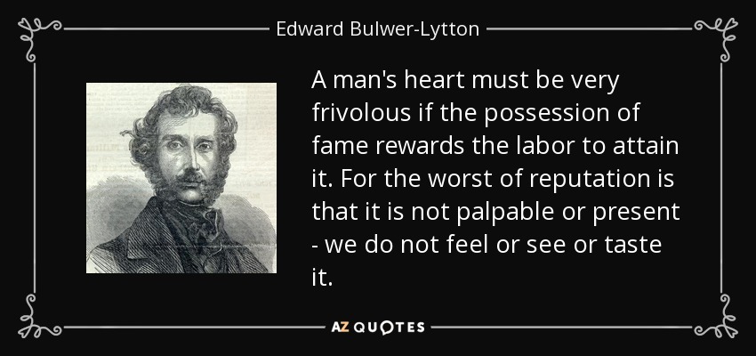 A man's heart must be very frivolous if the possession of fame rewards the labor to attain it. For the worst of reputation is that it is not palpable or present - we do not feel or see or taste it. - Edward Bulwer-Lytton, 1st Baron Lytton