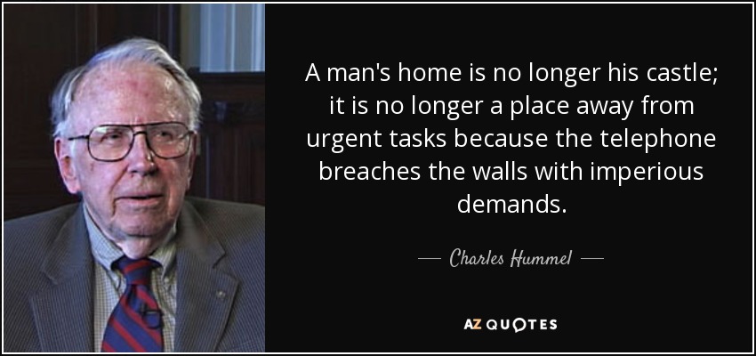 A man's home is no longer his castle; it is no longer a place away from urgent tasks because the telephone breaches the walls with imperious demands. - Charles Hummel