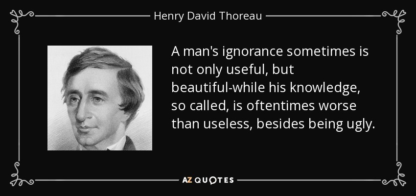 A man's ignorance sometimes is not only useful, but beautiful-while his knowledge, so called, is oftentimes worse than useless, besides being ugly. - Henry David Thoreau