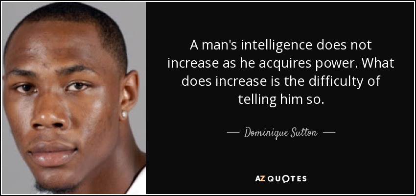 A man's intelligence does not increase as he acquires power. What does increase is the difficulty of telling him so. - Dominique Sutton