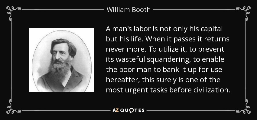 A man's labor is not only his capital but his life. When it passes it returns never more. To utilize it, to prevent its wasteful squandering, to enable the poor man to bank it up for use hereafter, this surely is one of the most urgent tasks before civilization. - William Booth