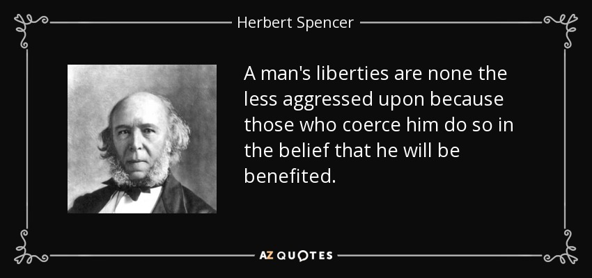 A man's liberties are none the less aggressed upon because those who coerce him do so in the belief that he will be benefited. - Herbert Spencer