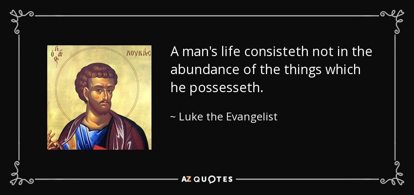 A man's life consisteth not in the abundance of the things which he possesseth. - Luke the Evangelist