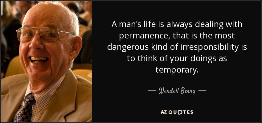 A man's life is always dealing with permanence, that is the most dangerous kind of irresponsibility is to think of your doings as temporary. - Wendell Berry