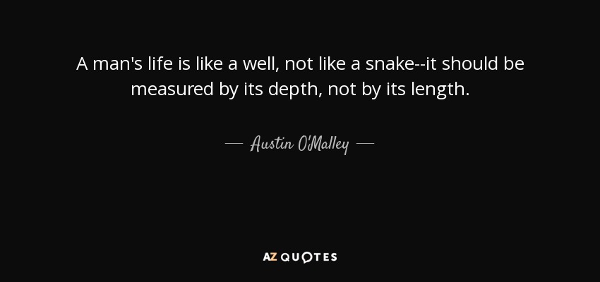 A man's life is like a well, not like a snake--it should be measured by its depth, not by its length. - Austin O'Malley