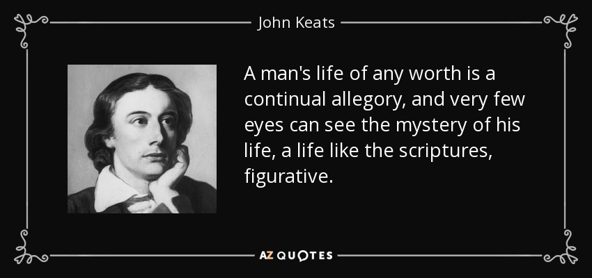 A man's life of any worth is a continual allegory, and very few eyes can see the mystery of his life, a life like the scriptures, figurative. - John Keats