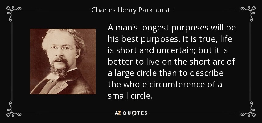 A man's longest purposes will be his best purposes. It is true, life is short and uncertain; but it is better to live on the short arc of a large circle than to describe the whole circumference of a small circle. - Charles Henry Parkhurst