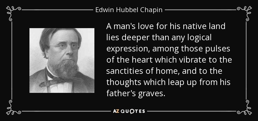 A man's love for his native land lies deeper than any logical expression, among those pulses of the heart which vibrate to the sanctities of home, and to the thoughts which leap up from his father's graves. - Edwin Hubbel Chapin