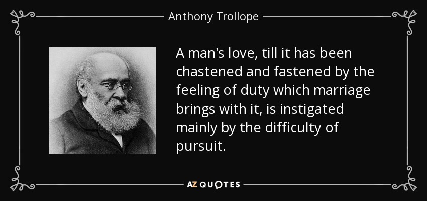 A man's love, till it has been chastened and fastened by the feeling of duty which marriage brings with it, is instigated mainly by the difficulty of pursuit. - Anthony Trollope