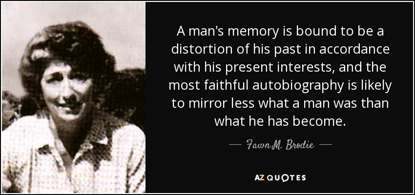 A man's memory is bound to be a distortion of his past in accordance with his present interests, and the most faithful autobiography is likely to mirror less what a man was than what he has become. - Fawn M. Brodie