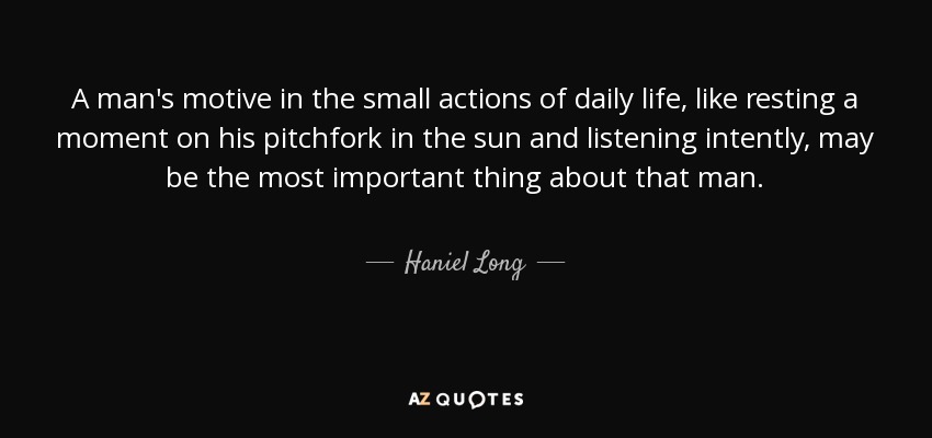 A man's motive in the small actions of daily life, like resting a moment on his pitchfork in the sun and listening intently, may be the most important thing about that man. - Haniel Long