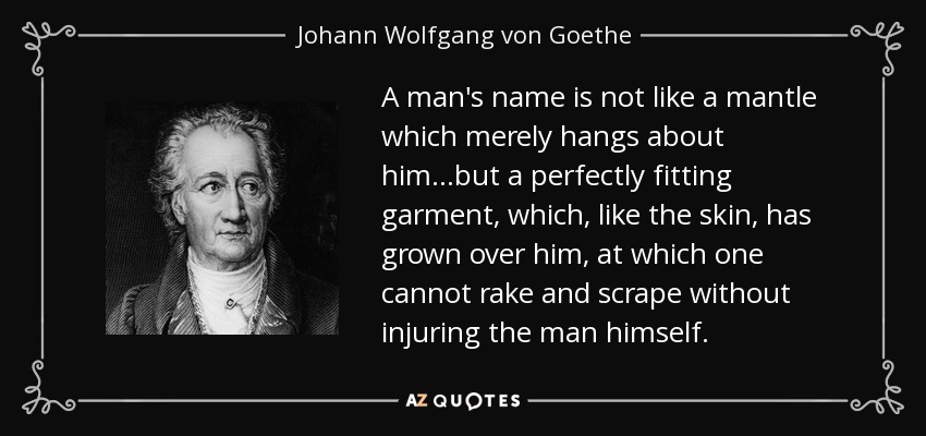 A man's name is not like a mantle which merely hangs about him...but a perfectly fitting garment, which, like the skin, has grown over him, at which one cannot rake and scrape without injuring the man himself. - Johann Wolfgang von Goethe
