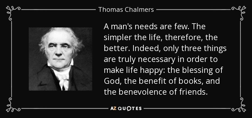 A man's needs are few. The simpler the life, therefore, the better. Indeed, only three things are truly necessary in order to make life happy: the blessing of God, the benefit of books, and the benevolence of friends. - Thomas Chalmers