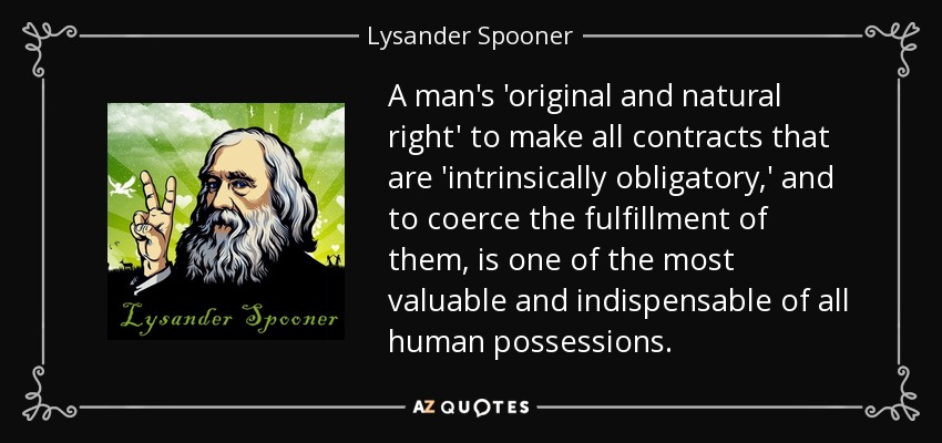 A man's 'original and natural right' to make all contracts that are 'intrinsically obligatory,' and to coerce the fulfillment of them, is one of the most valuable and indispensable of all human possessions. - Lysander Spooner