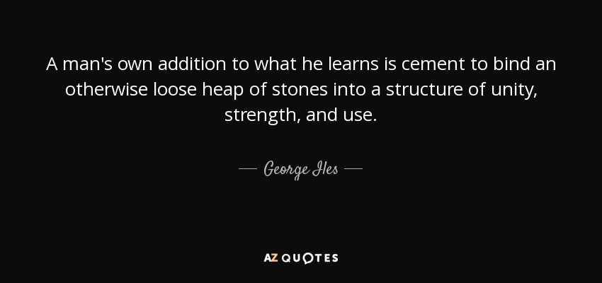 A man's own addition to what he learns is cement to bind an otherwise loose heap of stones into a structure of unity, strength, and use. - George Iles