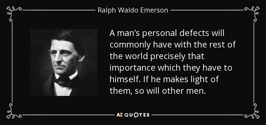 A man's personal defects will commonly have with the rest of the world precisely that importance which they have to himself. If he makes light of them, so will other men. - Ralph Waldo Emerson