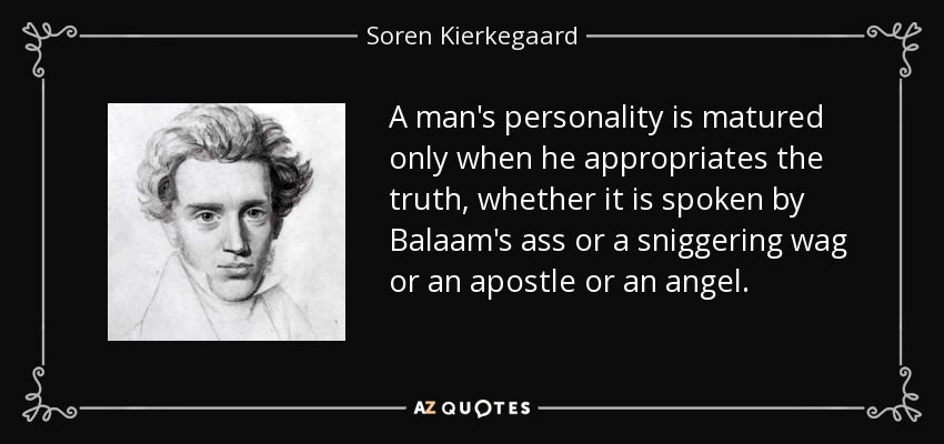 A man's personality is matured only when he appropriates the truth, whether it is spoken by Balaam's ass or a sniggering wag or an apostle or an angel. - Soren Kierkegaard