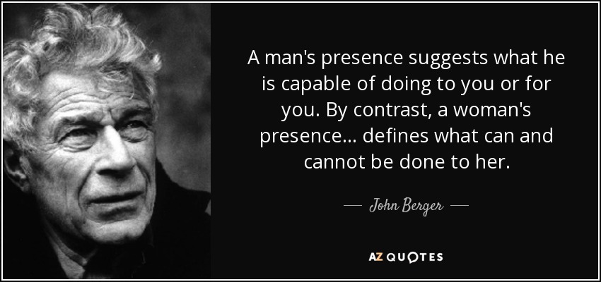 A man's presence suggests what he is capable of doing to you or for you. By contrast, a woman's presence... defines what can and cannot be done to her. - John Berger