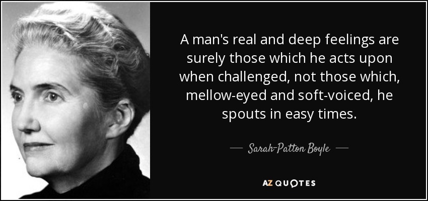 A man's real and deep feelings are surely those which he acts upon when challenged, not those which, mellow-eyed and soft-voiced, he spouts in easy times. - Sarah-Patton Boyle