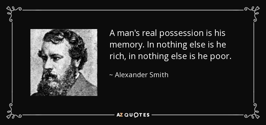 A man's real possession is his memory. In nothing else is he rich, in nothing else is he poor. - Alexander Smith