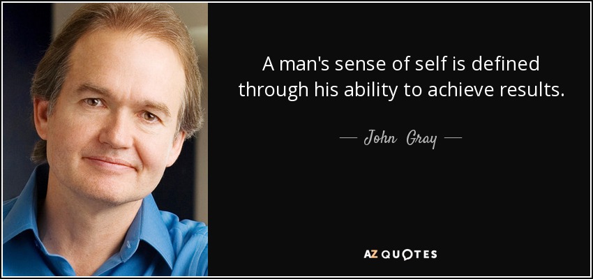 A man's sense of self is defined through his ability to achieve results. - John  Gray