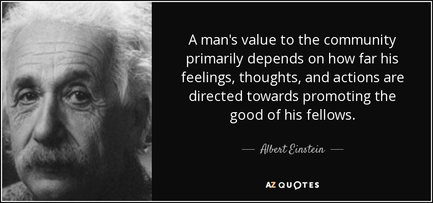 A man's value to the community primarily depends on how far his feelings, thoughts, and actions are directed towards promoting the good of his fellows. - Albert Einstein