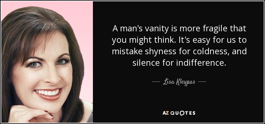 A man's vanity is more fragile that you might think. It's easy for us to mistake shyness for coldness, and silence for indifference. - Lisa Kleypas