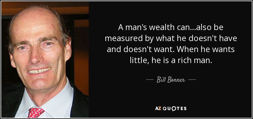 A man's wealth can...also be measured by what he doesn't have and doesn't want. When he wants little, he is a rich man. - Bill Bonner