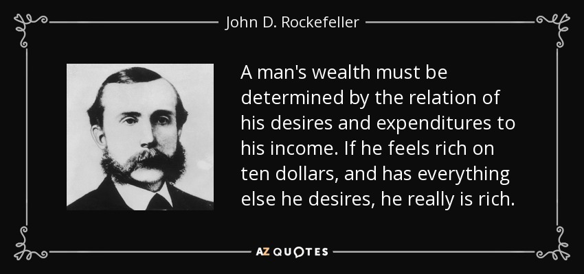 A man's wealth must be determined by the relation of his desires and expenditures to his income. If he feels rich on ten dollars, and has everything else he desires, he really is rich. - John D. Rockefeller