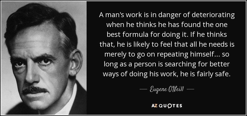 A man's work is in danger of deteriorating when he thinks he has found the one best formula for doing it. If he thinks that, he is likely to feel that all he needs is merely to go on repeating himself . . . so long as a person is searching for better ways of doing his work, he is fairly safe. - Eugene O'Neill