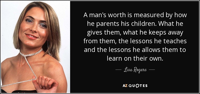A man's worth is measured by how he parents his children. What he gives them, what he keeps away from them, the lessons he teaches and the lessons he allows them to learn on their own. - Lisa Rogers