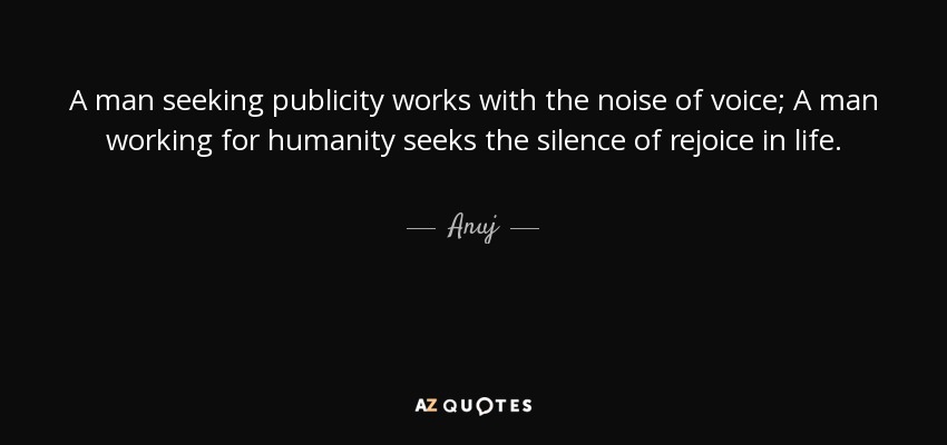 A man seeking publicity works with the noise of voice; A man working for humanity seeks the silence of rejoice in life. - Anuj