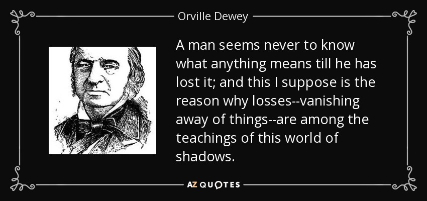 A man seems never to know what anything means till he has lost it; and this I suppose is the reason why losses--vanishing away of things--are among the teachings of this world of shadows. - Orville Dewey
