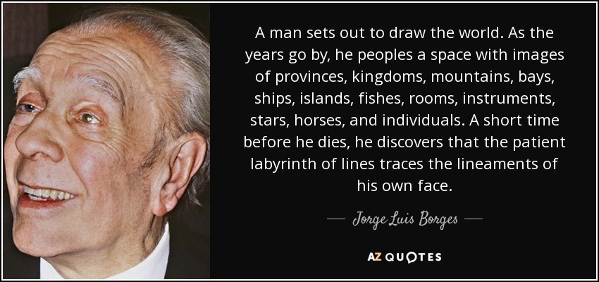 A man sets out to draw the world. As the years go by, he peoples a space with images of provinces, kingdoms, mountains, bays, ships, islands, fishes, rooms, instruments, stars, horses, and individuals. A short time before he dies, he discovers that the patient labyrinth of lines traces the lineaments of his own face. - Jorge Luis Borges