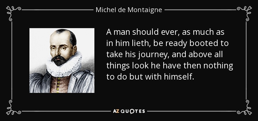 A man should ever, as much as in him lieth, be ready booted to take his journey, and above all things look he have then nothing to do but with himself. - Michel de Montaigne