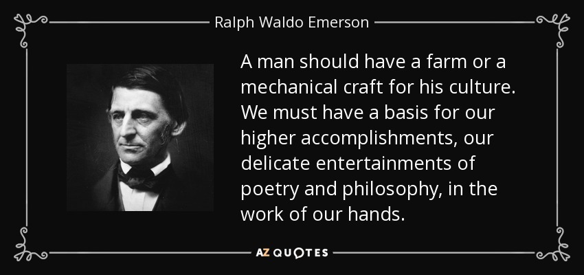 A man should have a farm or a mechanical craft for his culture. We must have a basis for our higher accomplishments, our delicate entertainments of poetry and philosophy, in the work of our hands. - Ralph Waldo Emerson