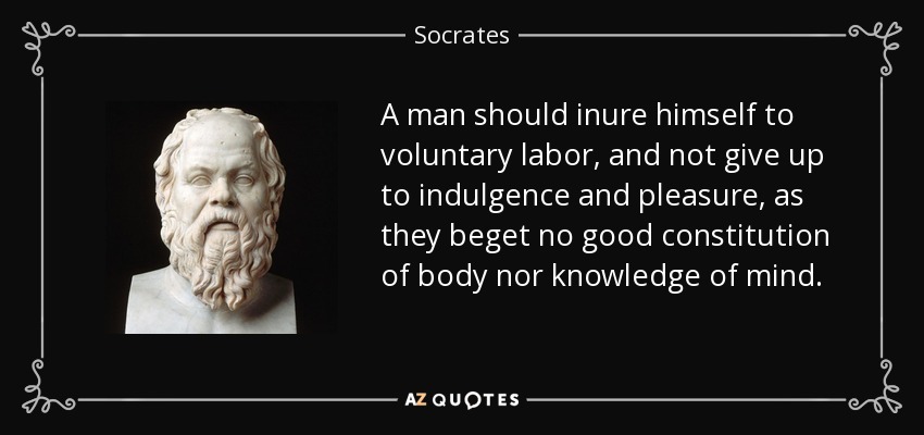 A man should inure himself to voluntary labor, and not give up to indulgence and pleasure, as they beget no good constitution of body nor knowledge of mind. - Socrates