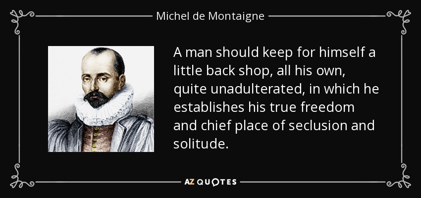 A man should keep for himself a little back shop, all his own, quite unadulterated, in which he establishes his true freedom and chief place of seclusion and solitude. - Michel de Montaigne