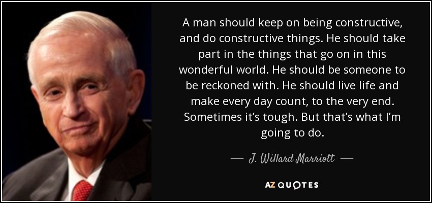 A man should keep on being constructive, and do constructive things. He should take part in the things that go on in this wonderful world. He should be someone to be reckoned with. He should live life and make every day count, to the very end. Sometimes it’s tough. But that’s what I’m going to do. - J. Willard Marriott