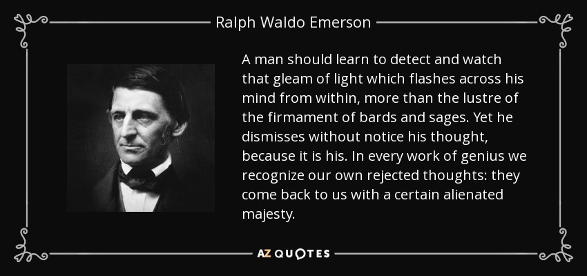 A man should learn to detect and watch that gleam of light which flashes across his mind from within, more than the lustre of the firmament of bards and sages. Yet he dismisses without notice his thought, because it is his. In every work of genius we recognize our own rejected thoughts: they come back to us with a certain alienated majesty. - Ralph Waldo Emerson