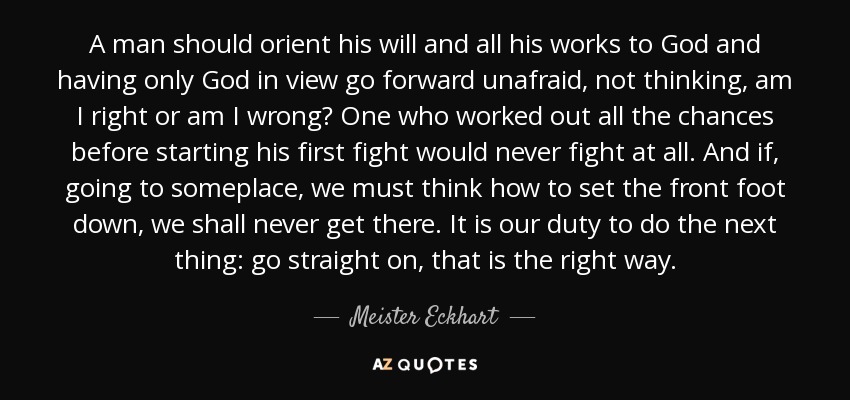 A man should orient his will and all his works to God and having only God in view go forward unafraid, not thinking, am I right or am I wrong? One who worked out all the chances before starting his first fight would never fight at all. And if, going to someplace, we must think how to set the front foot down, we shall never get there. It is our duty to do the next thing: go straight on, that is the right way. - Meister Eckhart