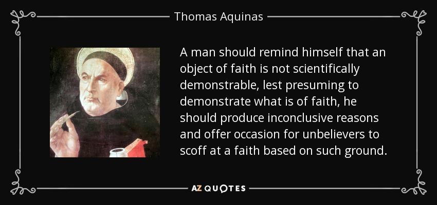 A man should remind himself that an object of faith is not scientifically demonstrable, lest presuming to demonstrate what is of faith, he should produce inconclusive reasons and offer occasion for unbelievers to scoff at a faith based on such ground. - Thomas Aquinas